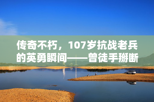 传奇不朽，107岁抗战老兵的英勇瞬间——曾徒手掰断日军刺刀的壮举