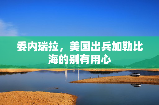 委内瑞拉，美国出兵加勒比海的别有用心