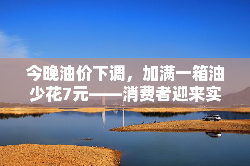 今晚油价下调，加满一箱油少花7元——消费者迎来实质性利好