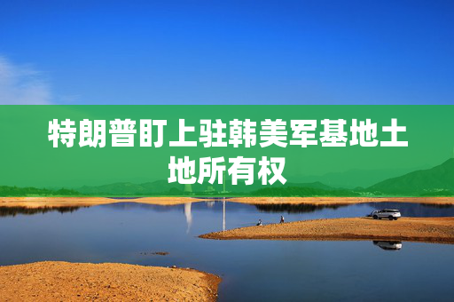 特朗普盯上驻韩美军基地土地所有权