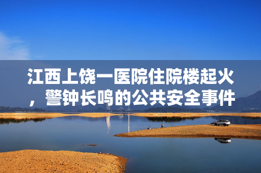 江西上饶一医院住院楼起火，警钟长鸣的公共安全事件