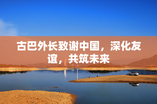 古巴外长致谢中国，深化友谊，共筑未来