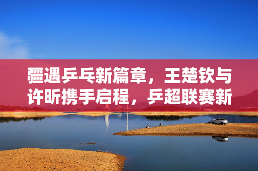 疆遇乒乓新篇章，王楚钦与许昕携手启程，乒超联赛新疆站燃情开战