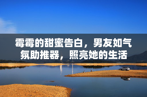 霉霉的甜蜜告白，男友如气氛助推器，照亮她的生活