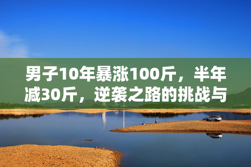 男子10年暴涨100斤，半年减30斤，逆袭之路的挑战与胜利