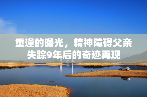 重逢的曙光，精神障碍父亲失踪9年后的奇迹再现