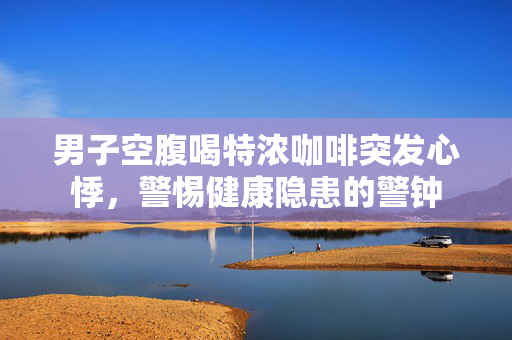 男子空腹喝特浓咖啡突发心悸，警惕健康隐患的警钟