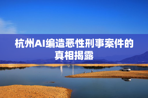 杭州AI编造恶性刑事案件的真相揭露