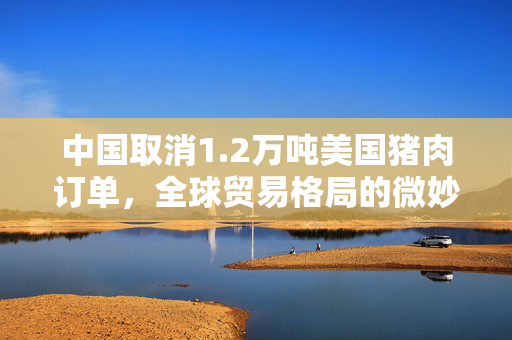 中国取消1.2万吨美国猪肉订单，全球贸易格局的微妙变化
