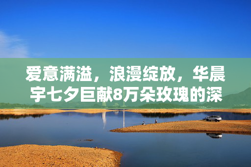 爱意满溢，浪漫绽放，华晨宇七夕巨献8万朵玫瑰的深情告白