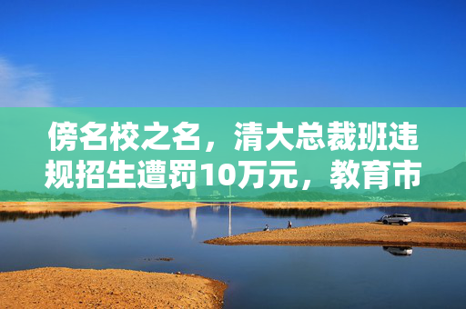 傍名校之名，清大总裁班违规招生遭罚10万元，教育市场需规范与自律