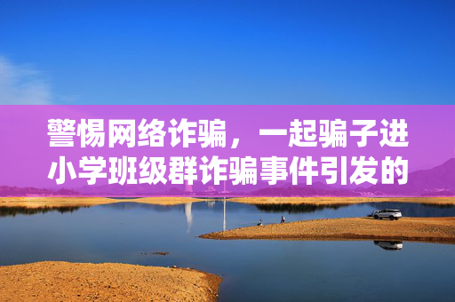 警惕网络诈骗，一起骗子进小学班级群诈骗事件引发的深思