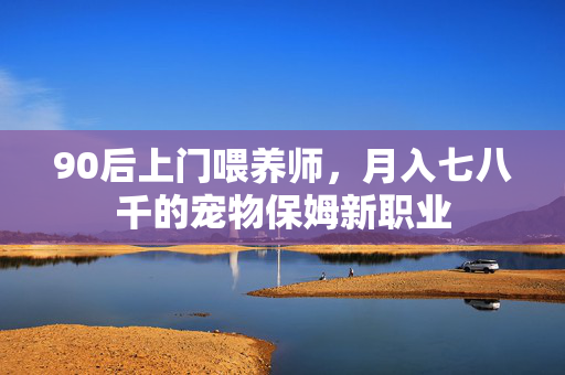 90后上门喂养师，月入七八千的宠物保姆新职业