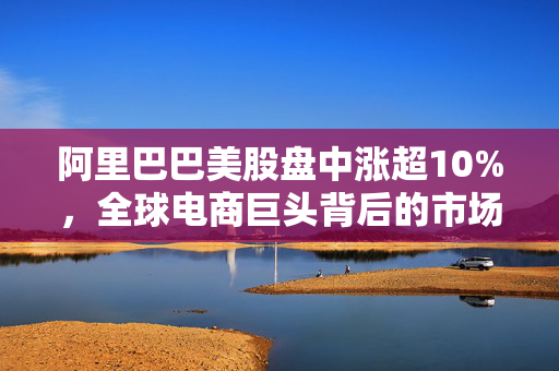 阿里巴巴美股盘中涨超10%，全球电商巨头背后的市场动力与未来展望