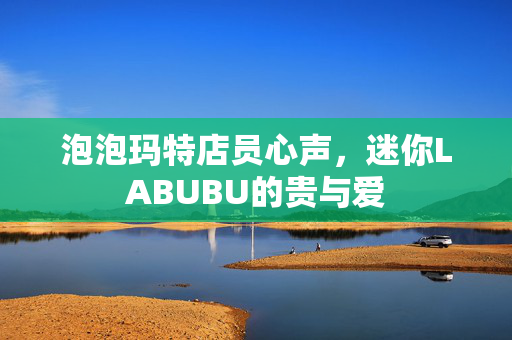 泡泡玛特店员心声，迷你LABUBU的贵与爱