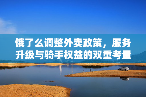 饿了么调整外卖政策，服务升级与骑手权益的双重考量