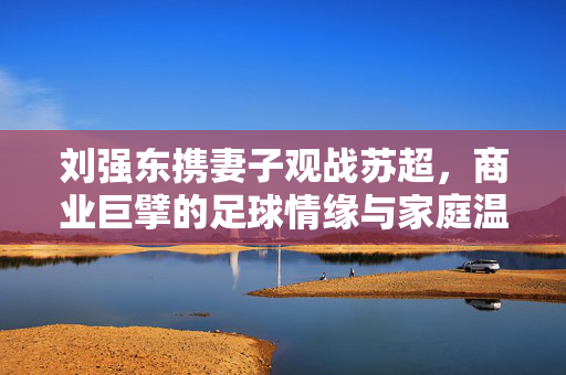刘强东携妻子观战苏超，商业巨擘的足球情缘与家庭温馨时刻