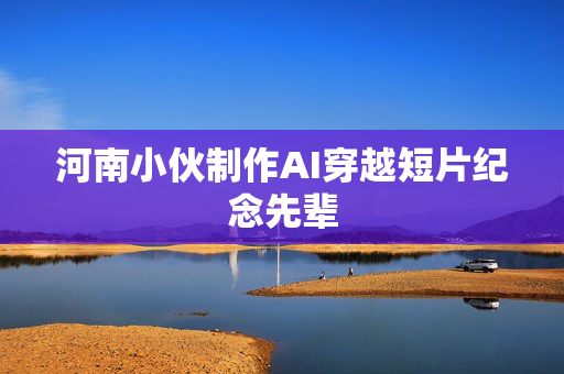 河南小伙制作AI穿越短片纪念先辈