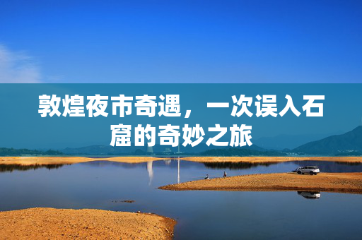 敦煌夜市奇遇，一次误入石窟的奇妙之旅
