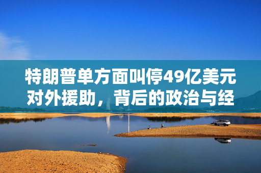 特朗普单方面叫停49亿美元对外援助，背后的政治与经济考量