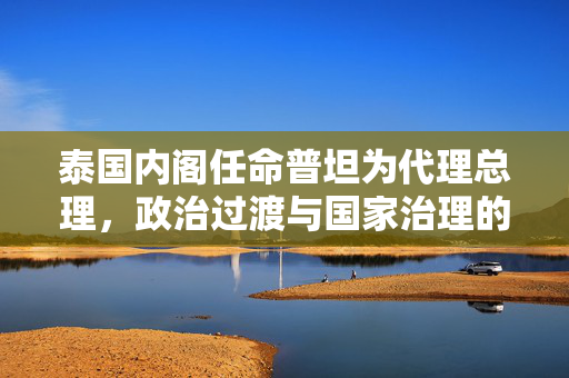 泰国内阁任命普坦为代理总理，政治过渡与国家治理的挑战