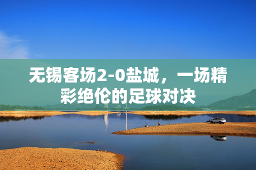 无锡客场2-0盐城，一场精彩绝伦的足球对决