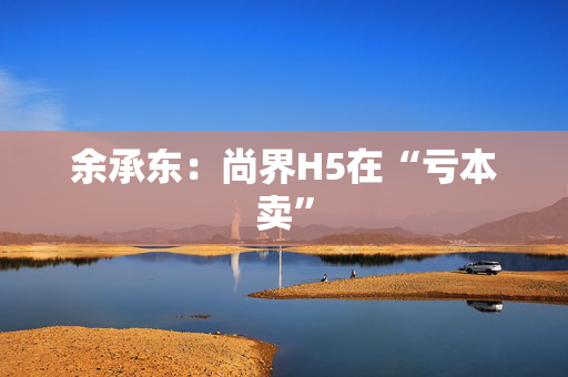 余承东：尚界H5在“亏本卖”