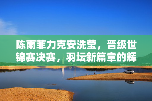 陈雨菲力克安洗莹，晋级世锦赛决赛，羽坛新篇章的辉煌一刻