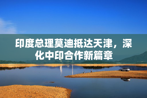 印度总理莫迪抵达天津，深化中印合作新篇章