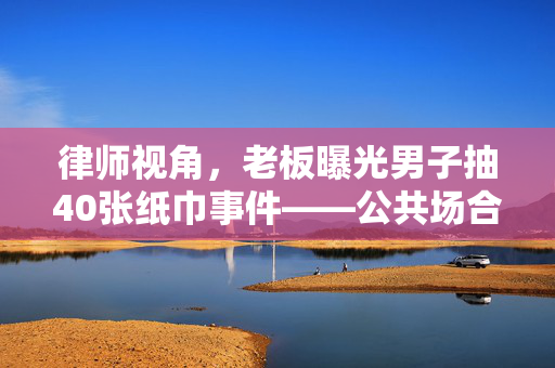 律师视角，老板曝光男子抽40张纸巾事件——公共场合行为规范与隐私权保护的边界探讨