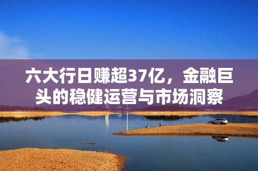 六大行日赚超37亿，金融巨头的稳健运营与市场洞察