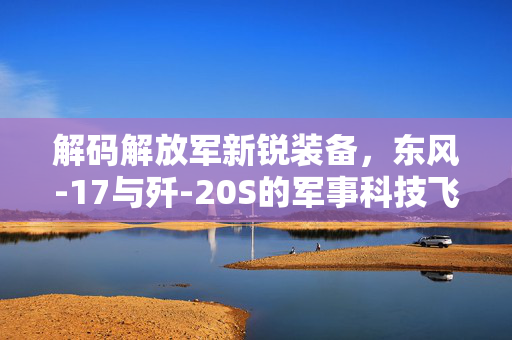 解码解放军新锐装备，东风-17与歼-20S的军事科技飞跃