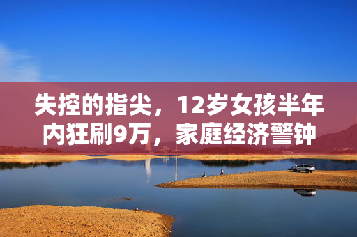失控的指尖，12岁女孩半年内狂刷9万，家庭经济警钟的深刻反思