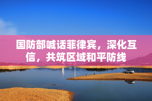 国防部喊话菲律宾，深化互信，共筑区域和平防线