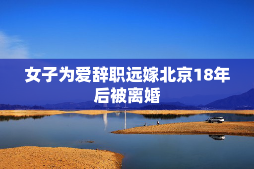 女子为爱辞职远嫁北京18年后被离婚