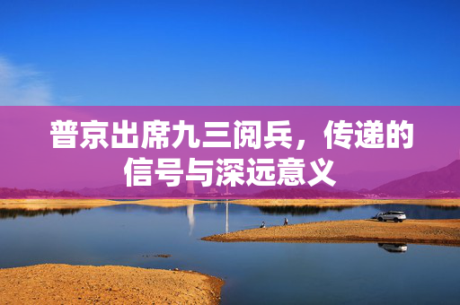 普京出席九三阅兵，传递的信号与深远意义