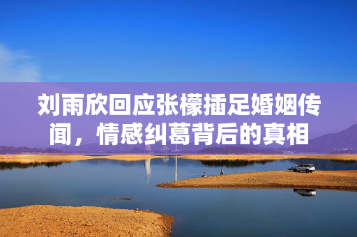 刘雨欣回应张檬插足婚姻传闻，情感纠葛背后的真相
