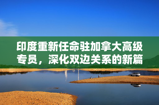 印度重新任命驻加拿大高级专员，深化双边关系的新篇章