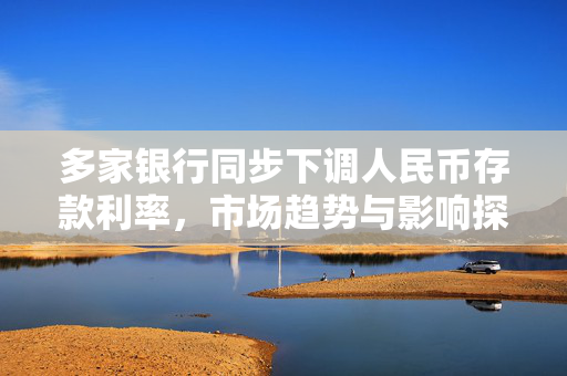 多家银行同步下调人民币存款利率，市场趋势与影响探析