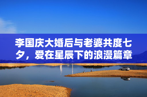 李国庆大婚后与老婆共度七夕，爱在星辰下的浪漫篇章