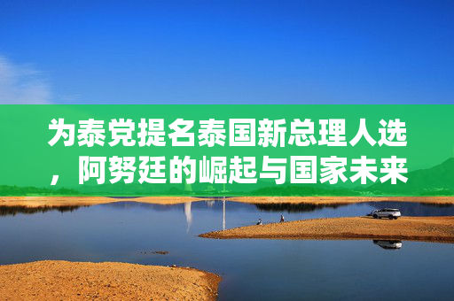 为泰党提名泰国新总理人选，阿努廷的崛起与国家未来的展望