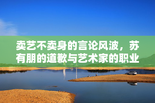 卖艺不卖身的言论风波，苏有朋的道歉与艺术家的职业操守