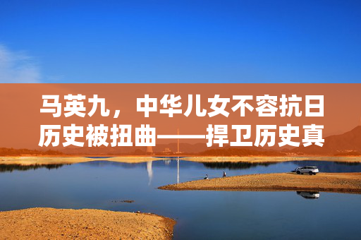 马英九，中华儿女不容抗日历史被扭曲——捍卫历史真相，铭记民族荣光
