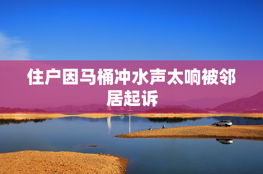 住户因马桶冲水声太响被邻居起诉