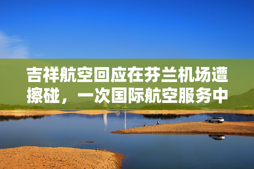 吉祥航空回应在芬兰机场遭擦碰，一次国际航空服务中的小插曲与反思