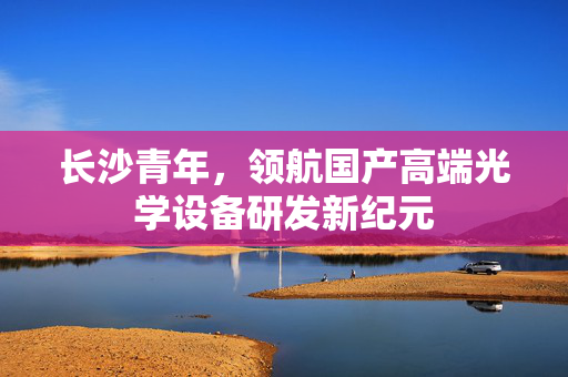 长沙青年，领航国产高端光学设备研发新纪元