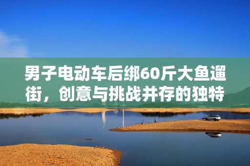 男子电动车后绑60斤大鱼遛街，创意与挑战并存的独特展示