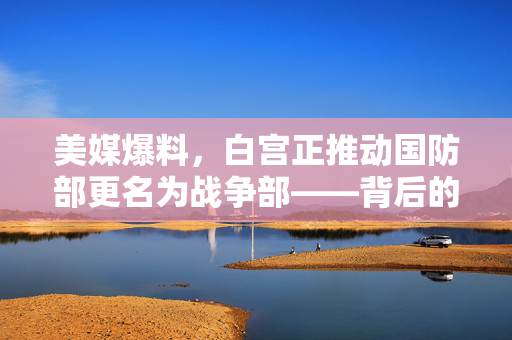 美媒爆料，白宫正推动国防部更名为战争部——背后的政治与战略考量