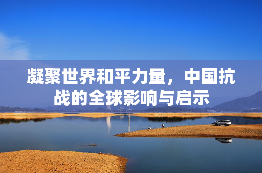 凝聚世界和平力量，中国抗战的全球影响与启示