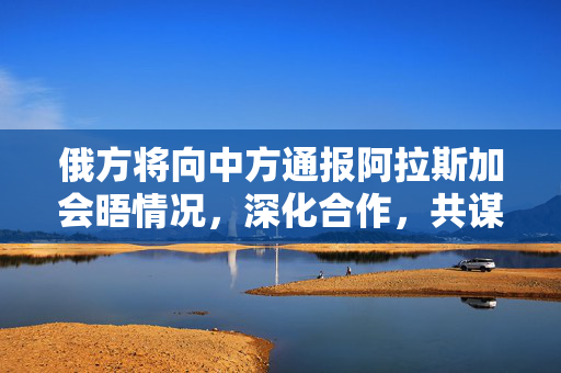 俄方将向中方通报阿拉斯加会晤情况，深化合作，共谋发展新篇章